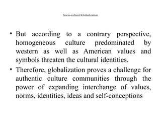 Socio-cultural Globalization
• But according to a contrary perspective,
homogeneous culture predominated by
western as well as American values and
symbols threaten the cultural identities.
• Therefore, globalization proves a challenge for
authentic culture communities through the
power of expanding interchange of values,
norms, identities, ideas and self-conceptions
 