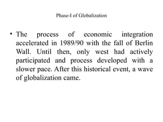 Phase-I of Globalization
• The process of economic integration
accelerated in 1989/90 with the fall of Berlin
Wall. Until then, only west had actively
participated and process developed with a
slower pace. After this historical event, a wave
of globalization came.
 