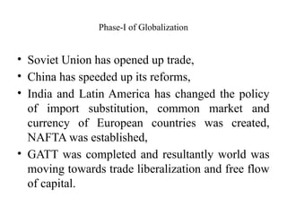 Phase-I of Globalization
• Soviet Union has opened up trade,
• China has speeded up its reforms,
• India and Latin America has changed the policy
of import substitution, common market and
currency of European countries was created,
NAFTA was established,
• GATT was completed and resultantly world was
moving towards trade liberalization and free flow
of capital.
 