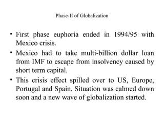 Phase-II of Globalization
• First phase euphoria ended in 1994/95 with
Mexico crisis.
• Mexico had to take multi-billion dollar loan
from IMF to escape from insolvency caused by
short term capital.
• This crisis effect spilled over to US, Europe,
Portugal and Spain. Situation was calmed down
soon and a new wave of globalization started.
 