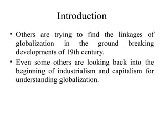 Introduction
• Others are trying to find the linkages of
globalization in the ground breaking
developments of 19th century.
• Even some others are looking back into the
beginning of industrialism and capitalism for
understanding globalization.
 