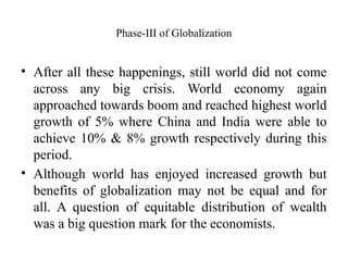 Phase-III of Globalization
• After all these happenings, still world did not come
across any big crisis. World economy again
approached towards boom and reached highest world
growth of 5% where China and India were able to
achieve 10% & 8% growth respectively during this
period.
• Although world has enjoyed increased growth but
benefits of globalization may not be equal and for
all. A question of equitable distribution of wealth
was a big question mark for the economists.
 