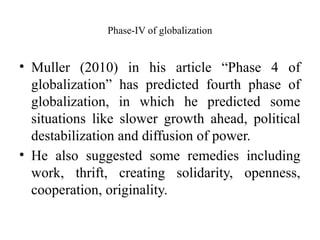 Phase-IV of globalization
• Muller (2010) in his article “Phase 4 of
globalization” has predicted fourth phase of
globalization, in which he predicted some
situations like slower growth ahead, political
destabilization and diffusion of power.
• He also suggested some remedies including
work, thrift, creating solidarity, openness,
cooperation, originality.
 