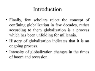 Introduction
• Finally, few scholars reject the concept of
confining globalization in few decades, rather
according to them globalization is a process
which has been unfolding for millennia.
• History of globalization indicates that it is an
ongoing process.
• Intensity of globalization changes in the times
of boom and recession.
 