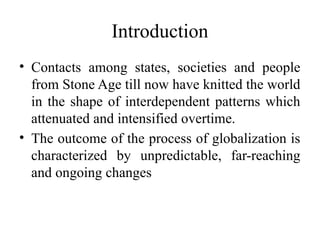 Introduction
• Contacts among states, societies and people
from Stone Age till now have knitted the world
in the shape of interdependent patterns which
attenuated and intensified overtime.
• The outcome of the process of globalization is
characterized by unpredictable, far-reaching
and ongoing changes
 
