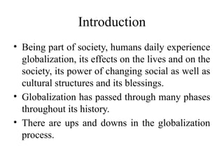Introduction
• Being part of society, humans daily experience
globalization, its effects on the lives and on the
society, its power of changing social as well as
cultural structures and its blessings.
• Globalization has passed through many phases
throughout its history.
• There are ups and downs in the globalization
process.
 