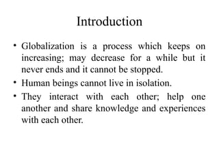 Introduction
• Globalization is a process which keeps on
increasing; may decrease for a while but it
never ends and it cannot be stopped.
• Human beings cannot live in isolation.
• They interact with each other; help one
another and share knowledge and experiences
with each other.
 