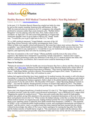 Healthy Business: Will Medical Tourism Be India’s Next Big Industry?: India Knowledge@Wharton
(http://knowledge.wharton.upenn.edu/india/article.cfm?articleid=4615)




Healthy Business: Will Medical Tourism Be India’s Next Big Industry?
Published : June 02, 2011 in India Knowledge@Wharton

In the past, U.S. President Barack Obama has singled out India for what
he sees as the country usurping American jobs and business. In May
2009, he removed some tax incentives for U.S. companies who allegedly
preferred to outsource rather than create domestic jobs. "Buffalo before
Bangalore" was his rallying call at the time. Now, India is back in his
crosshairs. In April 2011, he told a town hall gathering in Virginia that
Americans shouldn’t have to go to India or Mexico for “cheap” health
care. "I would like you to get it right here in the U.S.," he said.                                                       This is a single/personal use copy of India
                                                                                                                          Knowledge@Wharton. For multiple copies, custom
                                                                                                                          reprints, e-prints, posters or plaques, please
"It’s a 100% political statement," Gopal Dabade, convener of the All                                                      contact PARS International: reprints@parsintl.com
                                                                                                                          P. (212) 221-9595 x407.
India Drug Action Network, told weekly newsmagazine India Today.
Others in India were equally critical and dismissive. But some have taken more serious objection. "Not
acceptable," says federal health minister Ghulam Nabi Azad. Affordable health care does not mean our
medicine is inferior to any superpower’s. I would like to say our medicines are indigenous, they are
superior, and superiority does not come by escalating costs."
The bone of contention is the word "cheap." Obama probably used the term in the sense of less
expensive. But Indians have interpreted it as meaning "tawdry and inferior." Analysts don’t expect
Obama’s political posturing to make any difference to the flow of U.S. medical tourists into India. But
there is a lurking fear, nevertheless, that a nascent sector could be hamstrung at birth.
There Is No Choice
"Patients do not travel to India for health care services because they have a choice and they choose to go
to India," says Ravi Aron, professor at the Johns Hopkins Carey Business School and a senior fellow at
The Mack Center for Technological Innovation at Wharton. "They travel to India because they have no
choice." Adds Rana Mehta, executive director, PricewaterhouseCoopers (PwC) India: "If patients see
value in what India has to offer, they will continue to come."
Indians feel aggrieved that they have been singled out. In medical tourism, the country is still a bit player.
According to a report by the Delhi-based RNCOS, which specializes in Industry intelligence and creative
solutions for contemporary business segments, India’s share in the global medical tourism industry will
reach around 3% by the end of 2013. The December 2010 report -- titled "Booming Medical Tourism in
India" – says that the industry should generate revenues of around US$3 billion by 2013. "The Indian
medical tourism industry is currently in its early growth stage," says RNCOS chief executive Shushmul
Maheshwari.
Guess who’s the biggest beneficiary of medical tourism? It’s the U.S. "The largest segment, with 40% of
all medical travelers, seeks the world’s most advanced technologies," says a McKinsey & Co paper titled
"Mapping the market for medical travel." "These men and women take their search for high-quality
medical care global, giving little attention to the proximity of potential destinations or the cost of care.
Most such patients travel to the U.S." What worries the Indian industry is that this is not the first attack on
Indian medical tourism. In August last year, leading medical journal The Lancet had published an article
about a new superbug which it called the New Delhi metallo-beta-lactamase 1 (NDM-1). "The potential
of NDM-1 to be a worldwide public health problem is great, and coordinated international surveillance is
needed," said the article. Later, a co-author noted that some material had been inserted into the article
without his knowledge; the editor of The Lancet had to apologize for naming the bug after New Delhi,
and the Indian ministry of health had to weigh in. "The conclusions are loaded with the inference that
these resistance genes/organism possibly originated in India and it may not be safe for U.K. patients to opt

                      All materials copyright of the Wharton School of the University of Pennsylvania.                    Page 1 of 4 
 