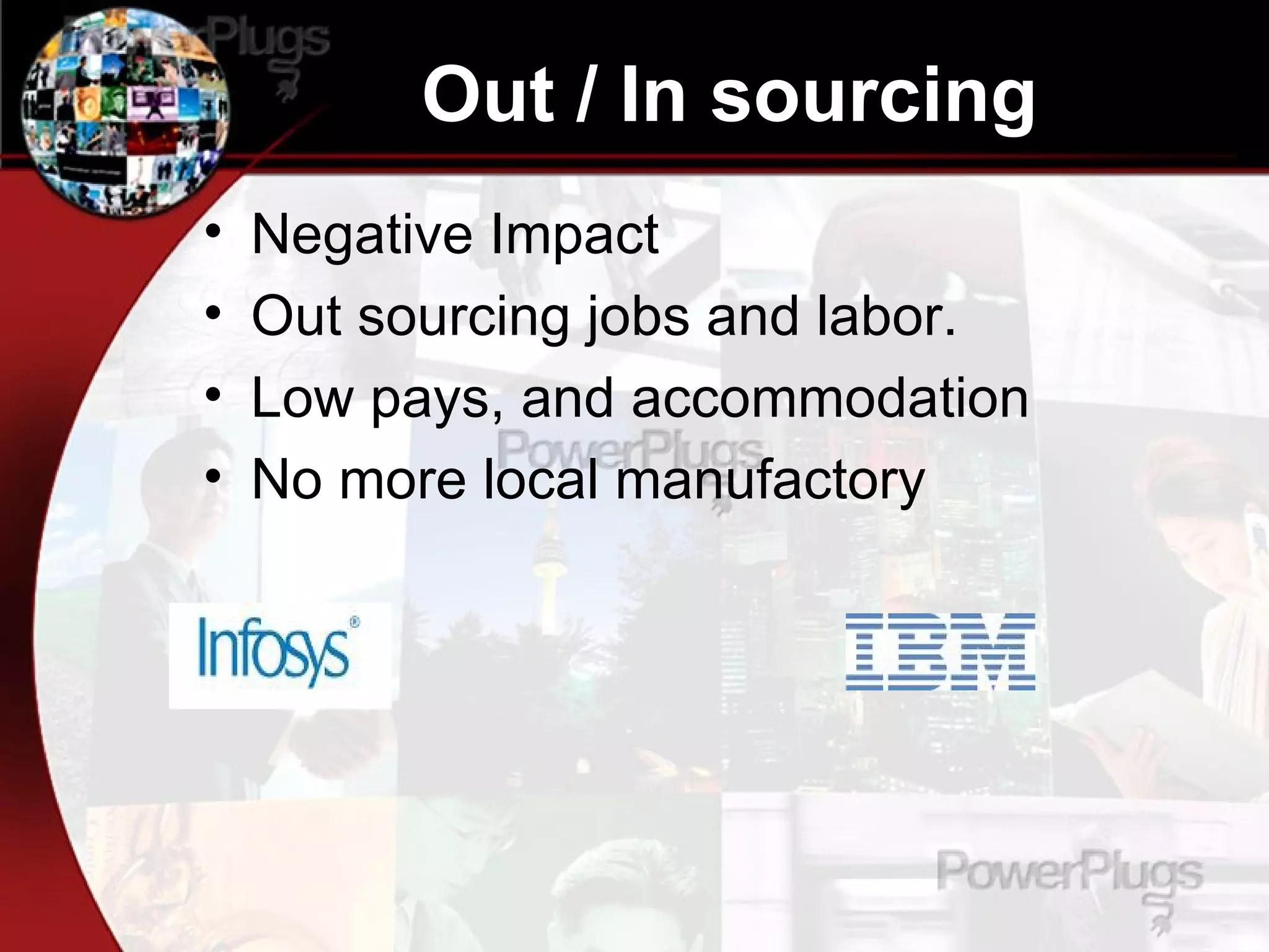 Out / In sourcing  Negative Impact Out sourcing jobs and labor. Low pays, and accommodation No more local manufactory 