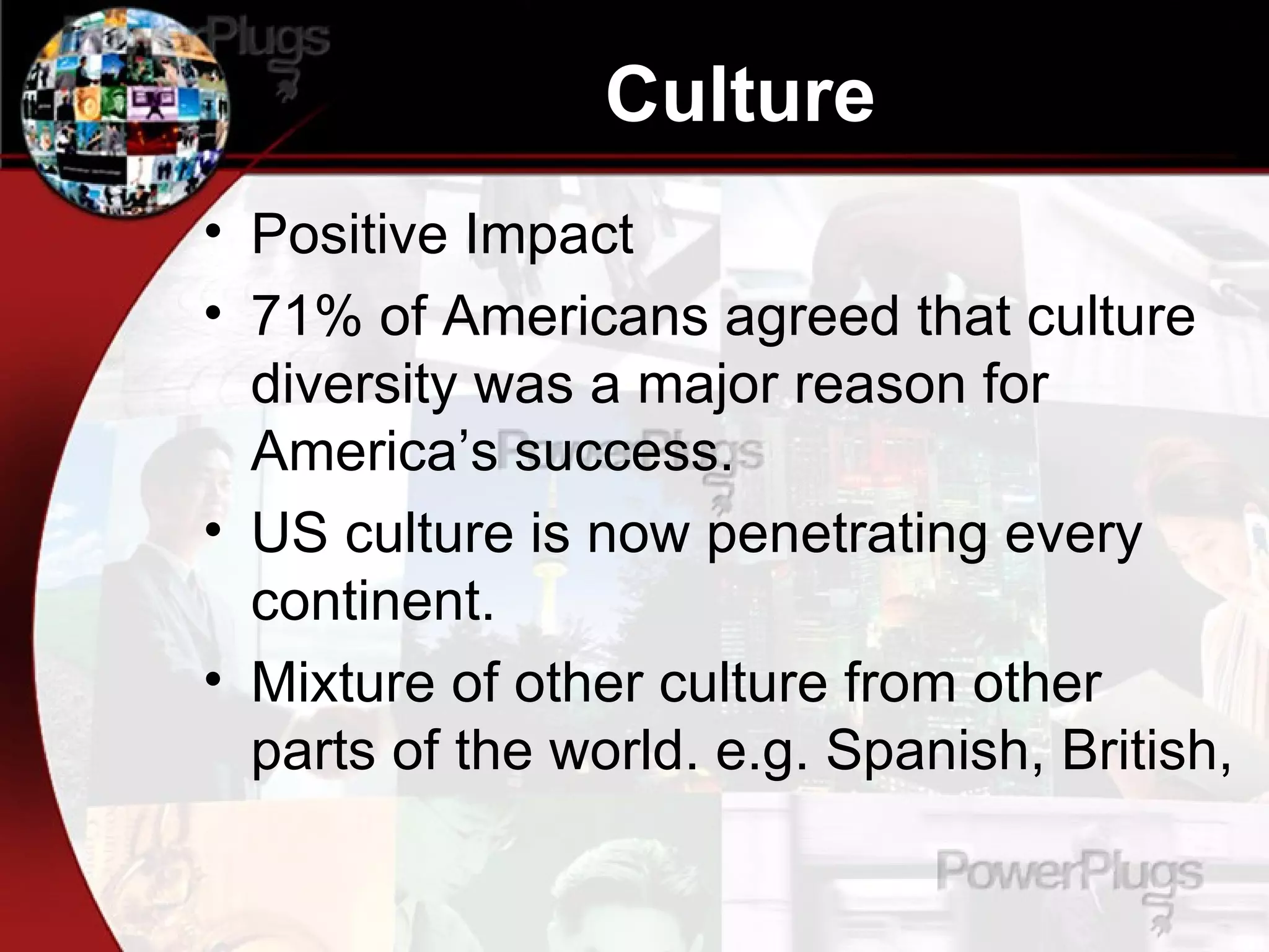 Culture Positive Impact 71% of Americans agreed that culture diversity was a major reason for America’s success.  US culture is now penetrating every continent.  Mixture of other culture from other parts of the world. e.g. Spanish, British,  