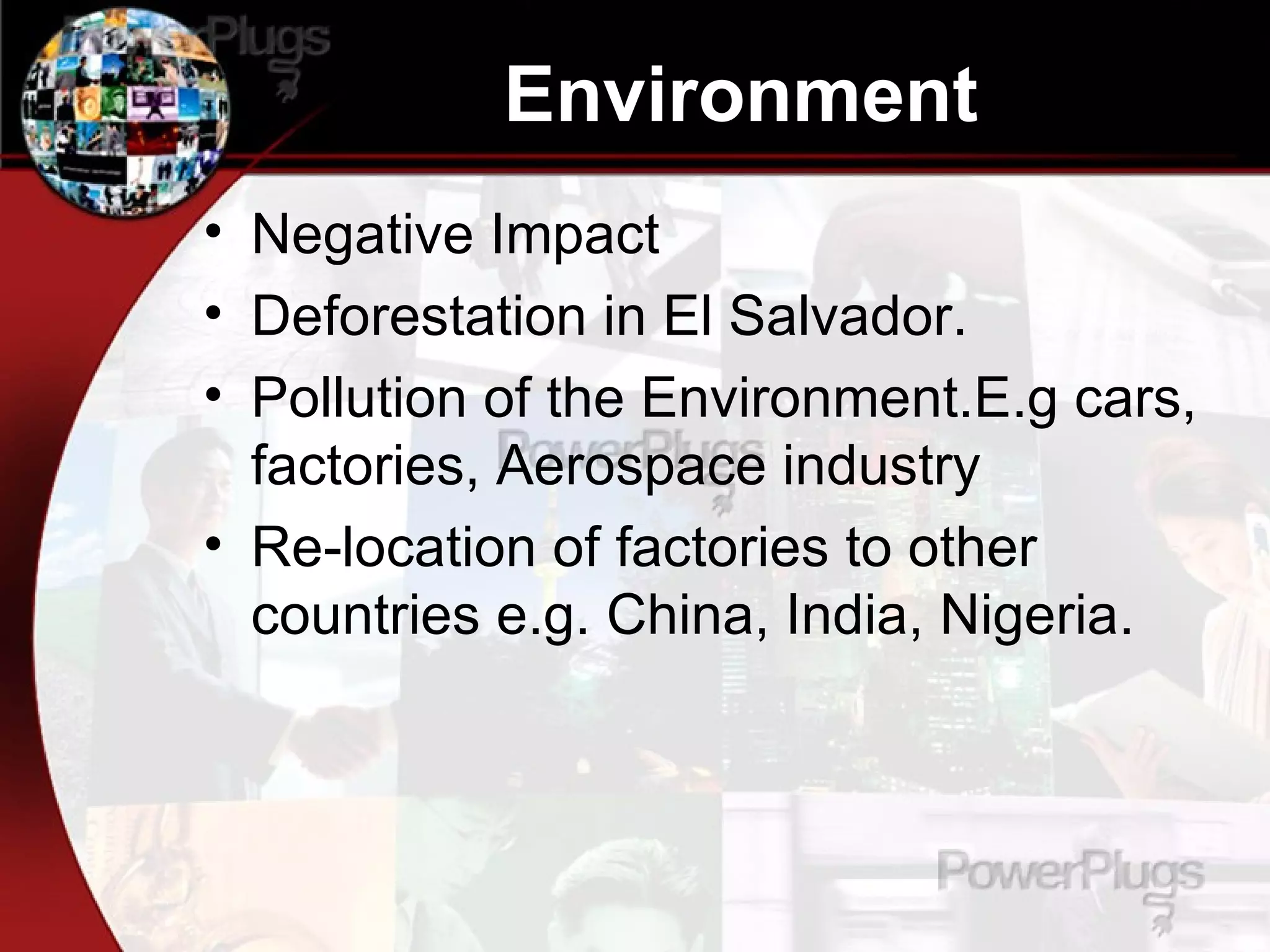 Environment Negative Impact Deforestation in El Salvador.  Pollution of the Environment.E.g cars, factories, Aerospace industry Re-location of factories to other countries e.g. China, India, Nigeria. 
