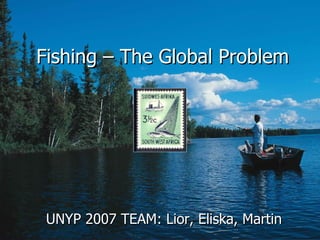 Fishing –  The   Global Problem UNYP 2007 TEAM: Lior, Eliska, Martin 