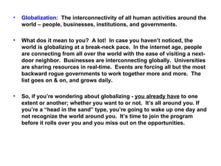 Globalization:   The interconnectivity of all human activities around the world – people, businesses, institutions, and governments. What dos it mean to you?  A lot!  In case you haven’t noticed, the world is globalizing at a break-neck pace.  In the internet age, people are connecting from all over the world with the ease of visiting a next-door neighbor.  Businesses are interconnecting globally.  Universities are sharing resources in real-time.  Events are forcing all but the most backward rogue governments to work together more and more.  The list goes on & on, and grows daily. So, if you’re wondering about globalizing -  you already have  to one extent or another; whether you want to or not.  It’s all around you. If you’re a “head in the sand” type, you’re going to wake up one day and not recognize the world around you.  It’s time to join the program before it rolls over you and you miss out on the opportunities. 