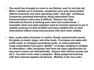 The world has changed so much in my lifetime; and I’m not that old.  When I started out in business, companies were only doing limited offshore business and were operating under “dark age” conditions.  Companies portrayed themselves along nationalistic lines. Communications were slow & difficult.  Distrust was high.  International finance & banking were slow and cumbersome.  I  remember when one early employer went to massive expense to put in satellite antennas at their facilities and lease satellite time so their international offices could communicate with each other reliably. Now, cross-nation business is routine. People communicate around the globe via email, skype, and other tools.  Purchases are made with credit cards, or company purchasing cards, or online payments.  Large corporations have gone “global”; no longer clinging to vestiges of nationalism. Little companies now have the same opportunities as big ones to reach out internationally.  Anyone with internet access can do it.  You don’t even need a computer.  Many people do business with their internet-capable cell phones.  Mobility is the new order. 