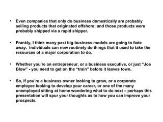 Even companies that only do business domestically are probably selling products that originated offshore; and those products were probably shipped via a rapid shipper. Frankly, I think many past big-business models are going to fade away.  Individuals can now routinely do things that it used to take the resources of a major corporation to do. Whether you’re an entrepreneur, or a business executive, or just “Joe Blow” - you need to get on the “train” before it leaves town. So, if you’re a business owner looking to grow, or a corporate employee looking to develop your career, or one of the many unemployed sitting at home wondering what to do next – perhaps this presentation will spur your thoughts as to how you can improve your prospects. 