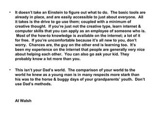 It doesn’t take an Einstein to figure out what to do.  The basic tools are already in place, and are easily accessible to just about everyone.  All it takes is the drive to go use them; coupled with a minimum of creative thought.  If you’re just not the creative type, learn internet & computer skills that you can apply as an employee of someone who is.  Most of the how-to knowledge is available on the internet; a lot of it for free.  If you’re uncomfortable because it’s all new to you, don’t worry.  Chances are, the guy on the other end is learning too.  It’s been my experience on the internet that people are generally very nice about helping each other.  You can also go ask your kid. They probably know a lot more than you. This isn’t your Dad’s world.  The comparison of your world to the world he knew as a young man is in many respects more stark than his was to the horse & buggy days of your grandparents’ youth.  Don’t use Dad’s methods. Al Walsh 