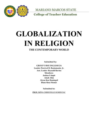 College of Teacher Education
MARIANO MARCOS STATE
UNIVERSITY
GLOBALIZATION
IN RELIGION
THE CONTEMPORARY WORLD
Submitted by:
GROUP 3 BSE ENGLISH 2A
Leader: Percival B. Bustamante, Jr.
Asst. Leader: Reynald Ravina
Members:
Joshua Calapit
Ainah Alim
Alyssa Kae Domingsil
Diane Rose Flomar
Submitted to:
PROF. NIÑA CHRISTELLE SUMINTAC
 