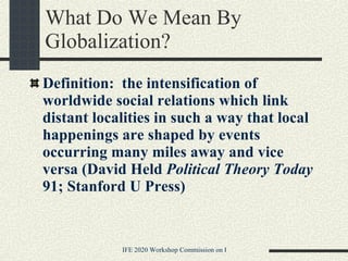 What Do We Mean By Globalization? Definition:  the intensification of worldwide social relations which link distant localities in such a way that local happenings are shaped by events occurring many miles away and vice versa (David Held  Political Theory Today  91; Stanford U Press)   