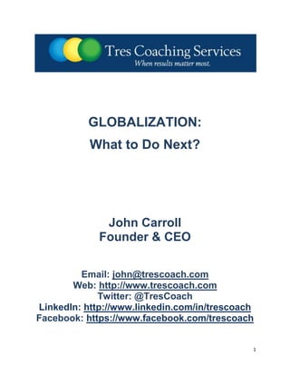 GLOBALIZATION:
           What to Do Next?




              John Carroll
             Founder & CEO

         Email: john@trescoach.com
       Web: http://www.trescoach.com
             Twitter: @TresCoach
LinkedIn: http://www.linkedin.com/in/trescoach
Facebook: https://www.facebook.com/trescoach


                                             1
 