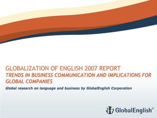 GLOBALIZATION OF ENGLISH 2007 REPORT
TRENDS IN BUSINESS COMMUNICATION AND IMPLICATIONS FOR
GLOBAL COMPANIES
Global research on language and business by GlobalEnglish Corporation
 