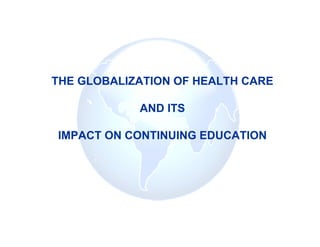 THE GLOBALIZATION OF HEALTH CARE

            AND ITS

IMPACT ON CONTINUING EDUCATION
 