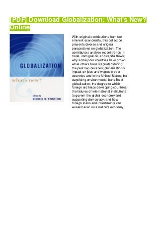 [PDF] Download Globalization: What's New?
Online
With original contributions from ten
eminent economists, this collection
presents diverse and original
perspectives on globalization. The
contributors analyze recent trends in
trade, immigration, and capital flows;
why some poor countries have grown
while others have stagnated during
the past two decades; globalization's
impact on jobs and wages in poor
countries and in the United States; the
surprising environmental benefits of
globalization; the degree to which
foreign aid helps developing countries;
the failures of international institutions
to govern the global economy and
supporting democracy; and how
foreign loans and investments can
wreak havoc on a nation's economy.
 