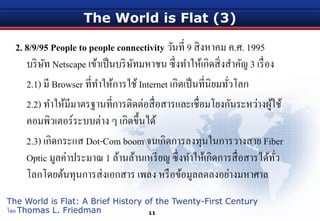 The World is Flat (3)
2. 8/9/95 People to people connectivity วันที่ 9 สิงหาคม ค.ศ. 1995
บริษัท Netscape เข้าเป็นบริษัทมหาชน ซึ่งทําให้เกิดสิ่งสําคัญ 3 เรื่อง
2.1) มี Browser ที่ทําให้การใช้Internet เกิดเป็นที่นิยมทั่วโลก
2.2) ทําให้มีมาตรฐานที่การติดต่อสื่อสารและเชื่อมโยงกันระหว่างผู้ใช้
คอมพิวเตอร์ระบบต่าง ๆ เกิดขึ้นได้
2.3) เกิดกระแส Dot-Com boom จนเกิดการลงทุนในการวางสาย Fiber
Optic มูลค่าประมาณ 1 ล้านล้านเหรียญ ซึ่งทําให้เกิดการสื่อสารได้ทั่ว
โลกโดยต้นทุนการส่งเอกสาร เพลง หรือข้อมูลลดลงอย่างมหาศาล
11
The World is Flat: A Brief History of the Twenty-First Century
โดย Thomas L. Friedman
 