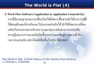 The World is Flat (4)
3. Work Flow Software (Application to Application Connectivity)
การที่มีมาตรฐานและการเชื่อมโยงให้เกิดการสื่อสารกันได้ระหว่างผู้ที่
ใช้คอมพิวเตอร์ต่างกันและโปรแกรมต่างกันได้ทําให้เกิดการแปลี่ยน
แปลงในกระบวนการทํางาน (work flow) อย่างมาก การแบ่งปัน
ความรู้และการร่วมงานกันเกิดขึ้นระหว่างคนที่อยู่ต่างสถานที่ ต่าง
เวลา ต่างงานกัน อย่างไม่เคยเกิดขึ้นในประวัติศาสตร์
12
The World is Flat: A Brief History of the Twenty-First Century
โดย Thomas L. Friedman
 