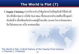 The World is Flat (7)
7. Supply Chaining การบริหารห่วงโซ่อุปทานในปัจจุบันทําได้อย่างมี
ประสิทธิภาพมาก บริษัท Wal-Mart ซื้อของจากประเทศจีนเป็นมูลค่า
อันดับที่ 8 เมื่อเทียบกับประเทศคู่ค้าของจีน (มากกว่าการส่งออกของ
จีนไปแคนนาดา หรือ ออสเตรเลีย)
15
The World is Flat: A Brief History of the Twenty-First Century
โดย Thomas L. Friedman
 