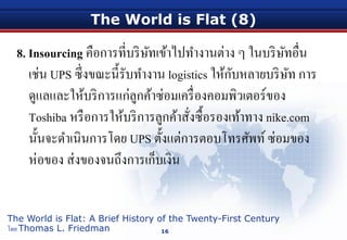 The World is Flat (8)
8. Insourcing คือการที่บริษัทเข้าไปทํางานต่าง ๆ ในบริษัทอื่น
เช่น UPS ซึ่งขณะนี้รับทํางาน logistics ให้กับหลายบริษัท การ
ดูแลและให้บริการแก่ลูกค้าซ่อมเครื่องคอมพิวเตอร์ของ
Toshiba หรือการให้บริการลูกค้าสั่งซื้อรองเท้าทาง nike.com
นั้นจะดําเนินการโดย UPS ตั้งแต่การตอบโทรศัพท์ซ่อมของ
ห่อของ ส่งของจนถึงการเก็บเงิน
16
The World is Flat: A Brief History of the Twenty-First Century
โดย Thomas L. Friedman
 