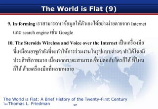 The World is Flat (9)
9. In-forming เราสามารถหาข้อมูลให้ตัวเองได้อย่างง่ายดายจาก Internet
และ search engine เช่น Google
10. The Steroids Wireless and Voice over the Internet เป็นเครื่องมือ
ที่เหมือนยาชูกําลังที่จะทําให้การร่วมงานในรูปแบบต่างๆ ทําได้โดยมี
ประสิทธิภาพมาก เนื่องจากเราจะสามารถเชื่อมต่อกับใครก็ได้ที่ไหน
ก็ได้ด้วยเครื่องมือที่หลากหลาย
17
The World is Flat: A Brief History of the Twenty-First Century
โดย Thomas L. Friedman
 