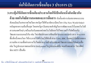 ก่อให้เกิดการเชื่อมโยง 3 ประการ (2)
3.กระตุ้นให้เกิดการเชื่อมโยงประสานโลกให้เป็นอันหนึ่งอันเดียวกัน
ด้วย เทคโนโลยีสารสนเทศและการสื่อสาร นับตั้งแต่การล่มสลายของระบบ
สังคมนิยมในสหภาพโซเวียต สหรัฐฯได้เข้ามาจัดระเบียบโลก (The New World Order)
หลังยุคสงครามเย็นสิ้นสุด โดยสหรัฐฯ มีบทบาทสําคัญในการพัฒนาและริเริ่มเทคโนโลยี
สารสนเทศใหม่ๆ พร้อมกันกับเผยแพร่เทคโนโลยีออกไปโดยรวดเร็วไปพร้อมกับ
วัฒนธรรมแบบอเมริกัน เช่น โทรทัศน์ผ่านดาวเทียมที่สามารถรายงานข่าวสาร สาระจาก
พื้นที่หนึ่งของโลก ให้กระจายไปทั่วโลกได้ทันที่ ผ่าน CNN, BBC อินเตอร์เน็ตที่ถ่ายทอง
ความคิด ความเชื่อผ่านทางเว็บไซด์ต่างๆร่วมถึงการเผยแพร่วัฒนธรรมอเมริกันผ่านสื่อ
เช่น ในรูปแบบภาพยนตร์ผ่าน Hollywood ในรูปแบบแฟชั่น ดนตรีเพลงผ่าน โทรทัศน์
ช่อง MTV เป็นต้น
22
ที่มา : ทวีศักดิ์ ตั้งปฐมวงศ์ มติชนสุดสัปดาห์ ศุกร์ 22 - พฤหัสบดี 28 พฤษภาคม 2552
 
