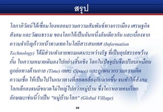 สรุป
โลกาภิวัตน์ได้เชื่อมโยงหลอมรวมความสัมพันธ์ทางการเมือง เศรษฐกิจ
สังคม และวัฒนธรรม ของโลกให้เป็นอันหนึ่งอันเดียวกัน และเนื่องจาก
ความจาเริญก้าวหน้าทางเทคโนโลยีสารสนเทศ (Information
Technology) ได้มีส่วนทาลายพรมแดนระหว่างรัฐ ที่เป็นอุปสรรคขว้าง
กั้น ในความหมายเดิมลงไปอย่างสิ้นเชิง โลกในปัจจุบันจึงเปรียบเหมือน
ถูกย่อทางด้านกาล (Time) เทศะ (Space) และถูกผนวกรวมความคิด
ความเชื่อ ให้เป็นไปในแนวทางที่สอดคล้องกันมากขึ้น จนทาให้สังคม
โลกเล็กลงจนมีขนาดไม่ใหญ่ไปกว่าหมู่บ้าน ซึ่งใครหลายคนเรียก
ลักษณะเช่นนี้ว่าเป็น "หมู่บ้านโลก" (Global Village)
39
 