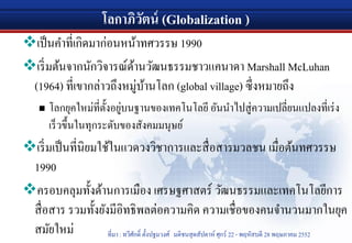 โลกาภิวัตน์ (Globalization )
เป็นคําที่เกิดมาก่อนหน้าทศวรรษ 1990
เริ่มต้นจากนักวิจารณ์ด้านวัฒนธรรมชาวแคนาดา Marshall McLuhan
(1964) ที่เขากล่าวถึงหมู่บ้านโลก (global village) ซึ่งหมายถึง
 โลกยุคใหม่ที่ตั้งอยู่บนฐานของเทคโนโลยี อันนําไปสู่ความเปลี่ยนแปลงที่เร่ง
เร็วขึ้นในทุกระดับของสังคมมนุษย์
เริ่มเป็นที่นิยมใช้ในแวดวงวิชาการและสื่อสารมวลชน เมื่อต้นทศวรรษ
1990
ครอบคลุมทั้งด้านการเมือง เศรษฐศาสตร์ วัฒนธรรมและเทคโนโลยีการ
สื่อสาร รวมทั้งยังมีอิทธิพลต่อความคิด ความเชื่อของคนจํานวนมากในยุค
สมัยใหม่ ที่มา : ทวีศักดิ์ ตั้งปฐมวงศ์ มติชนสุดสัปดาห์ ศุกร์ 22 - พฤหัสบดี 28 พฤษภาคม 2552
 