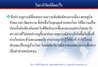 โลกาภิวัตน์คืออะไร
คือปรากฏการณ์ที่หลอมรวมความสัมพันธ์ทางการเมือง เศรษฐกิจ
สังคม และวัฒนธรรม ที่เกิดขึ้นในทุกมุมส่วนของโลก ให้มีความเป็น
อันหนึ่งอันเดียวกันและใกล้ชิดกันมากขึ้นตามแบบอย่างโลกตะวัน
ตก อย่างที่ไม่เคยปรากฏขึ้นมาก่อน เหตุการณ์ต่างๆที่เกิดขึ้นในพื้นที่
ห่างไกลและข้ามพรมแดนรัฐ สามารถถูกรับรู้ได้ทันที่ ทําให้โลกมี
ลักษณะเป็นหมู่บ้านโลก โดยมีเทคโนโลยีสารสนเทศและการสื่อสาร
เป็นตัวช่วยสนับสนุน
ที่มา : ทวีศักดิ์ ตั้งปฐมวงศ์ มติชนสุดสัปดาห์ ศุกร์ 22 - พฤหัสบดี 28 พฤษภาคม 2552
 