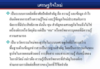 เศรษฐกิจใหม่
 เป็นระบบการผลิตที่อาศัยปัจจัยสําคัญ คือ ความรู้ และข้อมูล กําไร
อันเกิดจากการสร้างความรู้ใหม่ และรู้ข้อมูลใหม่ประสมกับการ
จัดการที่มีประสิทธิภาพ ดังนั้น ทุน สําคัญของเศรษฐกิจใหมจึงไม่ใช่
เครื่องจักรหรือวัตถุดิบ แต่เป็น “คน” หรือทรัพยากรบุคคลที่มีความรู้
ความสามารถ
 เป็น นวัตกรรมใหม่ของธุรกิจในระบบเศรษฐกิจที่มีโครงสร้าง
พื้นฐานด้านข้อมูลข่าวสารเป็นรากฐานสําคัญ โดยเป็นการรวมกันของ
ธุรกิจในภาคคอมพิวเตอร์ การสื่อสาร และสาระความรู้ อันหนึ่งของ
โลกาภิวัตน์ กล่าวคือ ความรู้เป็นทรัพยากรที่สําคัญในองค์กร
ท่ามกลางการติดต่อสื่อสารของโลกที่ไร้ขีดจํากัด7
 