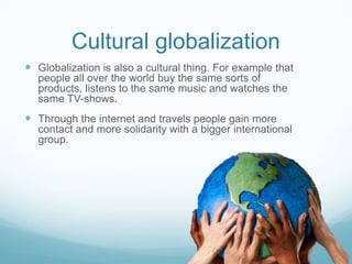 Cultural globalization
 Globalization is also a cultural thing. For example that
  people all over the world buy the same sorts of
  products, listens to the same music and watches the
  same TV-shows.
 Through the internet and travels people gain more
  contact and more solidarity with a bigger international
  group.
 