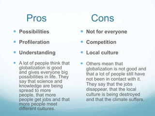 Pros                          Cons
 Possibilities                  Not for everyone
 Profileration                  Competition
 Understanding                  Local culture
 A lot of people think that     Others mean that
  globalization is good           globalization is not good and
  and gives everyone big          that a lot of people still have
  possibilities in life. They     not been in contact with it.
  say that science and
  knowledge are being             They say that the jobs
  spread to more                  disappear, that the local
  people, that more               culture is being destroyed
  people get jobs and that        and that the climate suffers.
  more people meet
  different cultures.
 