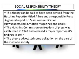 SOCIAL RESPONSIBILITY THEORY
This theory can be said to have been derived from the
Hutchins Report(entitled A free and a ...