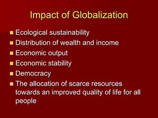 Impact of Globalization
 Ecological sustainability
 Distribution of wealth and income
 Economic output
 Economic stability
 Democracy
 The allocation of scarce resources
towards an improved quality of life for all
people
 