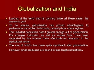Globalization and India
 Looking at the trend and its uprising since all these years, the
answer is yes!
 To be precise, globalization has proven advantageous to
professional and skilled individuals, primarily from urban regions.
 The unskilled population hasn’t gained enough out of globalization.
For example, industries, as well as service firms, have been
supported by this scheme more effectively as compared to the
agricultural sector.
 The rise of MNCs has been quite significant after globalization.
However, small producers are bound to face tough competition.
 