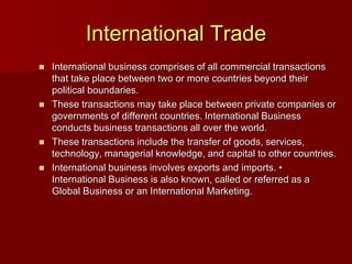 International Trade
 International business comprises of all commercial transactions
that take place between two or more countries beyond their
political boundaries.
 These transactions may take place between private companies or
governments of different countries. International Business
conducts business transactions all over the world.
 These transactions include the transfer of goods, services,
technology, managerial knowledge, and capital to other countries.
 International business involves exports and imports. •
International Business is also known, called or referred as a
Global Business or an International Marketing.
 