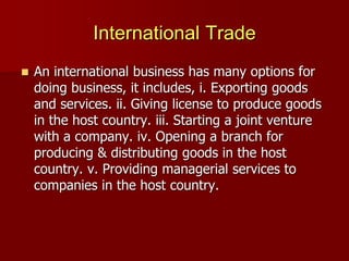 International Trade
 An international business has many options for
doing business, it includes, i. Exporting goods
and services. ii. Giving license to produce goods
in the host country. iii. Starting a joint venture
with a company. iv. Opening a branch for
producing & distributing goods in the host
country. v. Providing managerial services to
companies in the host country.
 
