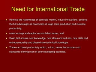 Need for International Trade
 Remove the narrowness of domestic market, induce innovations, achieve
the full advantages of economies of large scale production and increase
productivity,
 make savings and capital accumulation easier, and
 those that acquire new knowledge, new ideas and cultures, new skills and
entrepreneurship and disseminate technical knowledge.
 Trade can boost productivity which, in turn, raises the incomes and
standards of living even of poor developing countries.
 