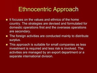 Ethnocentric Approach
 It focuses on the values and ethnics of the home
country. The strategies are devised and formulated for
domestic operations first and the overseas operations
are secondary.
 The foreign activities are conducted mainly to distribute
surplus.
 This approach is suitable for small companies as less
investment is required and less risk is involved. The
activities are managed by an export department or a
separate international division.
 