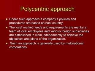 Polycentric approach
 Under such approach a company’s policies and
procedures are based on host country.
 The local market needs and requirements are met by a
team of local employees and various foreign subsidiaries
are established to work independently to achieve the
objectives and plans of the organization.
 Such an approach is generally used by multinational
corporations.
 