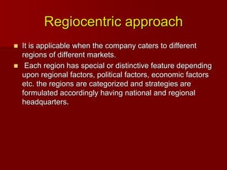 Regiocentric approach
 It is applicable when the company caters to different
regions of different markets.
 Each region has special or distinctive feature depending
upon regional factors, political factors, economic factors
etc. the regions are categorized and strategies are
formulated accordingly having national and regional
headquarters.
 