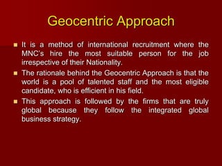 Geocentric Approach
 It is a method of international recruitment where the
MNC’s hire the most suitable person for the job
irrespective of their Nationality.
 The rationale behind the Geocentric Approach is that the
world is a pool of talented staff and the most eligible
candidate, who is efficient in his field.
 This approach is followed by the firms that are truly
global because they follow the integrated global
business strategy.
 