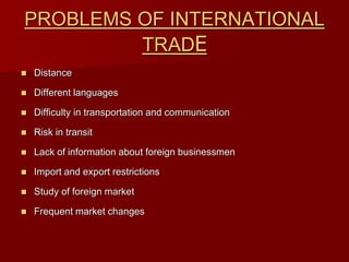 PROBLEMS OF INTERNATIONAL
TRADE
 Distance
 Different languages
 Difficulty in transportation and communication
 Risk in transit
 Lack of information about foreign businessmen
 Import and export restrictions
 Study of foreign market
 Frequent market changes
 
