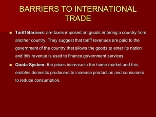 BARRIERS TO INTERNATIONAL
TRADE
 Tariff Barriers: are taxes imposed on goods entering a country from
another country. They suggest that tariff revenues are paid to the
government of the country that allows the goods to enter its nation
and this revenue is used to finance government services.
 Quota System: the prices increase in the home market and this
enables domestic producers to increase production and consumers
to reduce consumption.
 